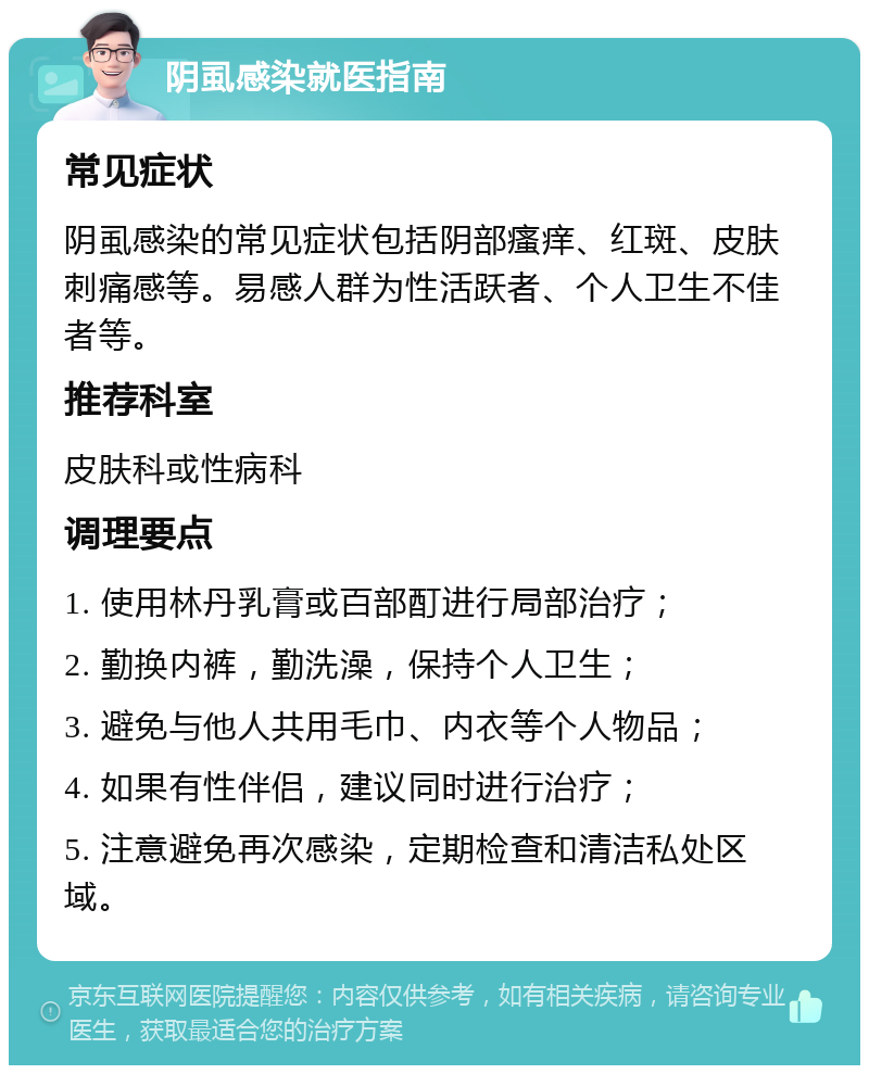 阴虱感染就医指南 常见症状 阴虱感染的常见症状包括阴部瘙痒、红斑、皮肤刺痛感等。易感人群为性活跃者、个人卫生不佳者等。 推荐科室 皮肤科或性病科 调理要点 1. 使用林丹乳膏或百部酊进行局部治疗； 2. 勤换内裤，勤洗澡，保持个人卫生； 3. 避免与他人共用毛巾、内衣等个人物品； 4. 如果有性伴侣，建议同时进行治疗； 5. 注意避免再次感染，定期检查和清洁私处区域。