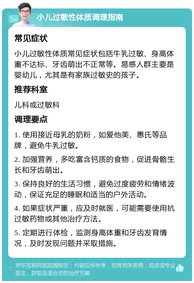 小儿过敏性体质调理指南 常见症状 小儿过敏性体质常见症状包括牛乳过敏、身高体重不达标、牙齿萌出不正常等。易感人群主要是婴幼儿，尤其是有家族过敏史的孩子。 推荐科室 儿科或过敏科 调理要点 1. 使用接近母乳的奶粉，如爱他美、惠氏等品牌，避免牛乳过敏。 2. 加强营养，多吃富含钙质的食物，促进骨骼生长和牙齿萌出。 3. 保持良好的生活习惯，避免过度疲劳和情绪波动，保证充足的睡眠和适当的户外活动。 4. 如果症状严重，应及时就医，可能需要使用抗过敏药物或其他治疗方法。 5. 定期进行体检，监测身高体重和牙齿发育情况，及时发现问题并采取措施。