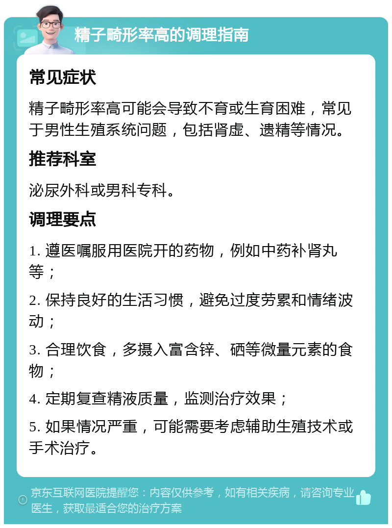 精子畸形率高的调理指南 常见症状 精子畸形率高可能会导致不育或生育困难，常见于男性生殖系统问题，包括肾虚、遗精等情况。 推荐科室 泌尿外科或男科专科。 调理要点 1. 遵医嘱服用医院开的药物，例如中药补肾丸等； 2. 保持良好的生活习惯，避免过度劳累和情绪波动； 3. 合理饮食，多摄入富含锌、硒等微量元素的食物； 4. 定期复查精液质量，监测治疗效果； 5. 如果情况严重，可能需要考虑辅助生殖技术或手术治疗。