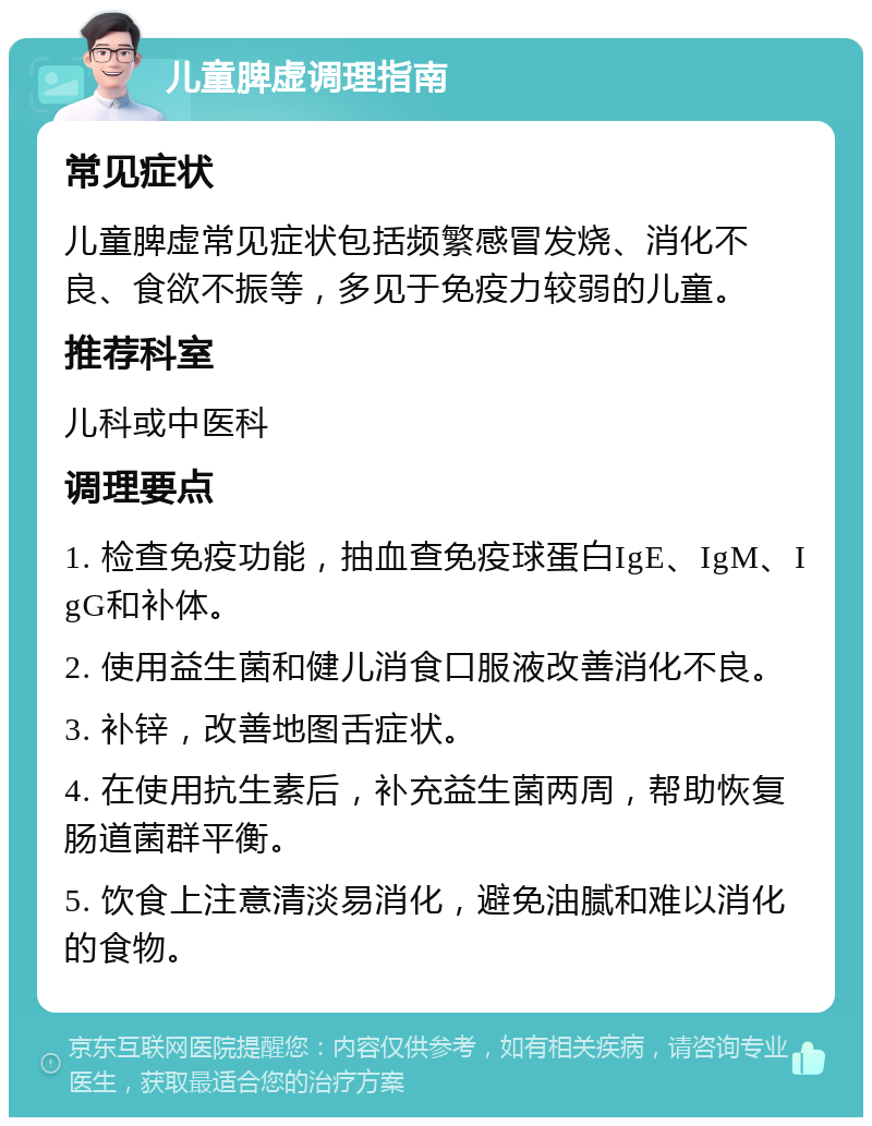 儿童脾虚调理指南 常见症状 儿童脾虚常见症状包括频繁感冒发烧、消化不良、食欲不振等，多见于免疫力较弱的儿童。 推荐科室 儿科或中医科 调理要点 1. 检查免疫功能，抽血查免疫球蛋白IgE、IgM、IgG和补体。 2. 使用益生菌和健儿消食口服液改善消化不良。 3. 补锌，改善地图舌症状。 4. 在使用抗生素后，补充益生菌两周，帮助恢复肠道菌群平衡。 5. 饮食上注意清淡易消化，避免油腻和难以消化的食物。