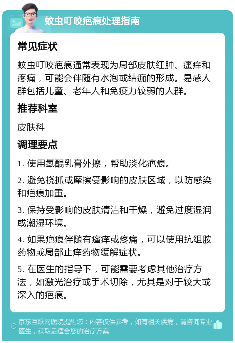 蚊虫叮咬疤痕处理指南 常见症状 蚊虫叮咬疤痕通常表现为局部皮肤红肿、瘙痒和疼痛，可能会伴随有水泡或结痂的形成。易感人群包括儿童、老年人和免疫力较弱的人群。 推荐科室 皮肤科 调理要点 1. 使用氢醌乳膏外擦，帮助淡化疤痕。 2. 避免挠抓或摩擦受影响的皮肤区域，以防感染和疤痕加重。 3. 保持受影响的皮肤清洁和干燥，避免过度湿润或潮湿环境。 4. 如果疤痕伴随有瘙痒或疼痛，可以使用抗组胺药物或局部止痒药物缓解症状。 5. 在医生的指导下，可能需要考虑其他治疗方法，如激光治疗或手术切除，尤其是对于较大或深入的疤痕。