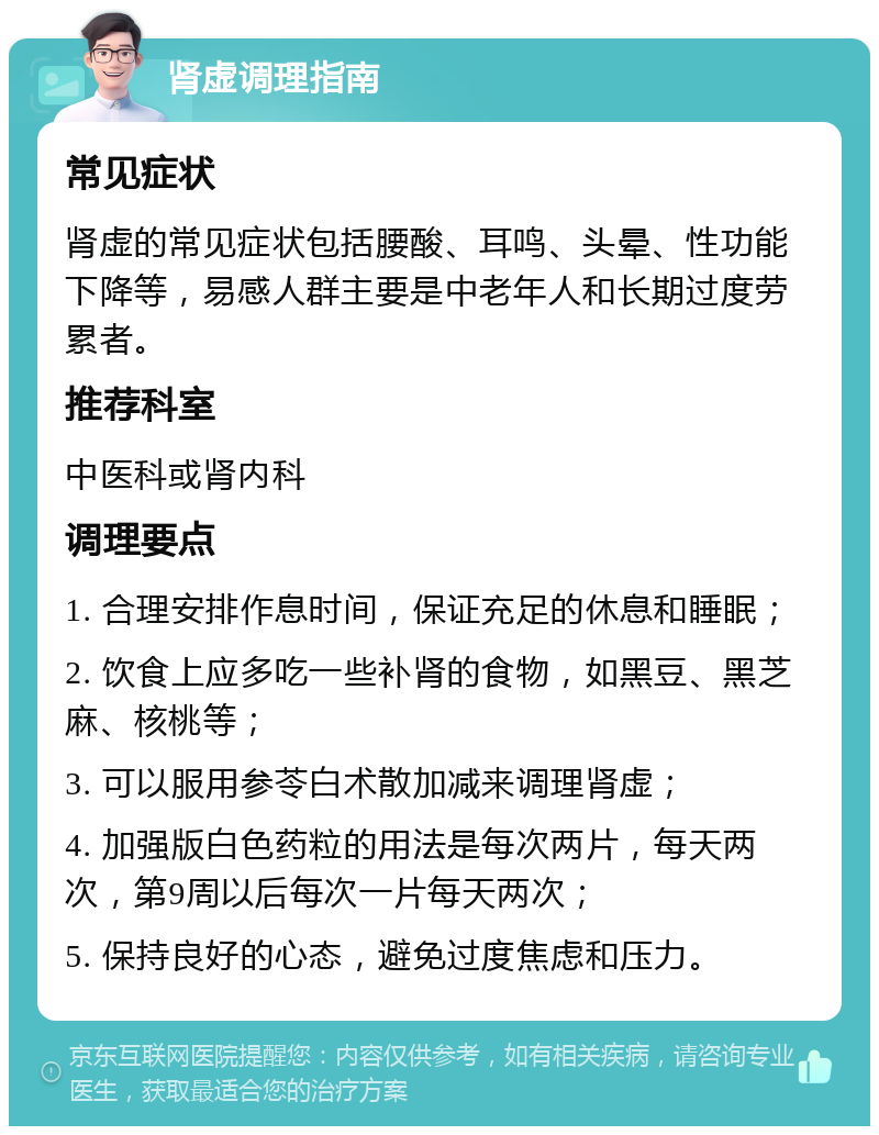 肾虚调理指南 常见症状 肾虚的常见症状包括腰酸、耳鸣、头晕、性功能下降等，易感人群主要是中老年人和长期过度劳累者。 推荐科室 中医科或肾内科 调理要点 1. 合理安排作息时间，保证充足的休息和睡眠； 2. 饮食上应多吃一些补肾的食物，如黑豆、黑芝麻、核桃等； 3. 可以服用参苓白术散加减来调理肾虚； 4. 加强版白色药粒的用法是每次两片，每天两次，第9周以后每次一片每天两次； 5. 保持良好的心态，避免过度焦虑和压力。