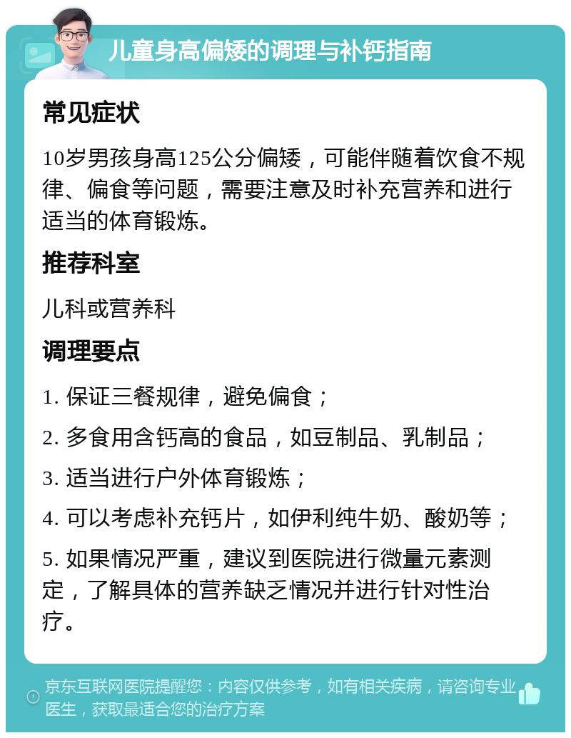 儿童身高偏矮的调理与补钙指南 常见症状 10岁男孩身高125公分偏矮，可能伴随着饮食不规律、偏食等问题，需要注意及时补充营养和进行适当的体育锻炼。 推荐科室 儿科或营养科 调理要点 1. 保证三餐规律，避免偏食； 2. 多食用含钙高的食品，如豆制品、乳制品； 3. 适当进行户外体育锻炼； 4. 可以考虑补充钙片，如伊利纯牛奶、酸奶等； 5. 如果情况严重，建议到医院进行微量元素测定，了解具体的营养缺乏情况并进行针对性治疗。