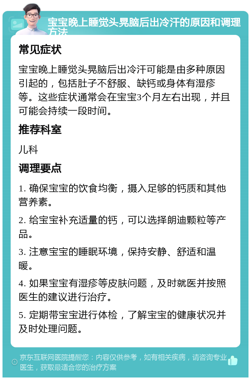 宝宝晚上睡觉头晃脑后出冷汗的原因和调理方法 常见症状 宝宝晚上睡觉头晃脑后出冷汗可能是由多种原因引起的，包括肚子不舒服、缺钙或身体有湿疹等。这些症状通常会在宝宝3个月左右出现，并且可能会持续一段时间。 推荐科室 儿科 调理要点 1. 确保宝宝的饮食均衡，摄入足够的钙质和其他营养素。 2. 给宝宝补充适量的钙，可以选择朗迪颗粒等产品。 3. 注意宝宝的睡眠环境，保持安静、舒适和温暖。 4. 如果宝宝有湿疹等皮肤问题，及时就医并按照医生的建议进行治疗。 5. 定期带宝宝进行体检，了解宝宝的健康状况并及时处理问题。