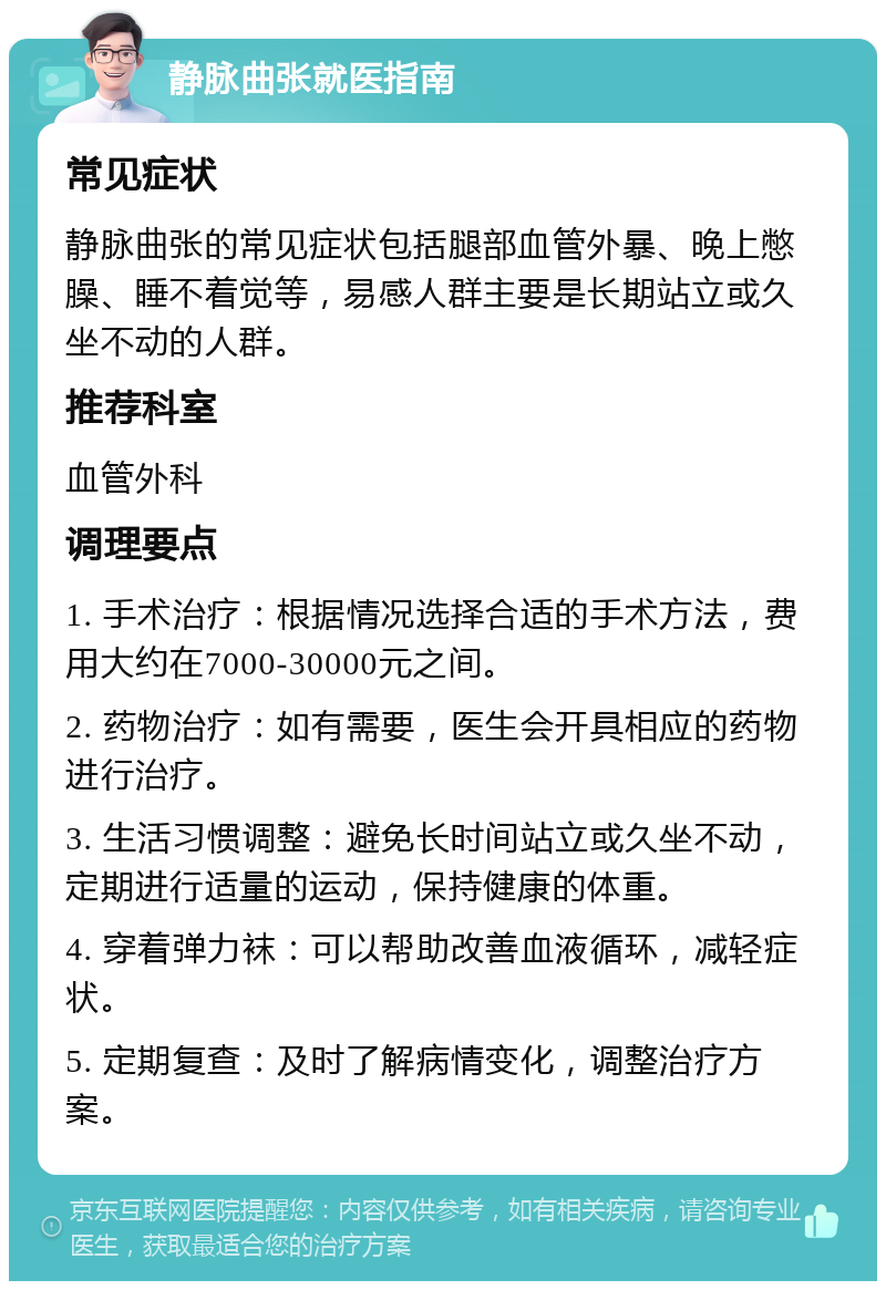 静脉曲张就医指南 常见症状 静脉曲张的常见症状包括腿部血管外暴、晚上憋臊、睡不着觉等，易感人群主要是长期站立或久坐不动的人群。 推荐科室 血管外科 调理要点 1. 手术治疗：根据情况选择合适的手术方法，费用大约在7000-30000元之间。 2. 药物治疗：如有需要，医生会开具相应的药物进行治疗。 3. 生活习惯调整：避免长时间站立或久坐不动，定期进行适量的运动，保持健康的体重。 4. 穿着弹力袜：可以帮助改善血液循环，减轻症状。 5. 定期复查：及时了解病情变化，调整治疗方案。