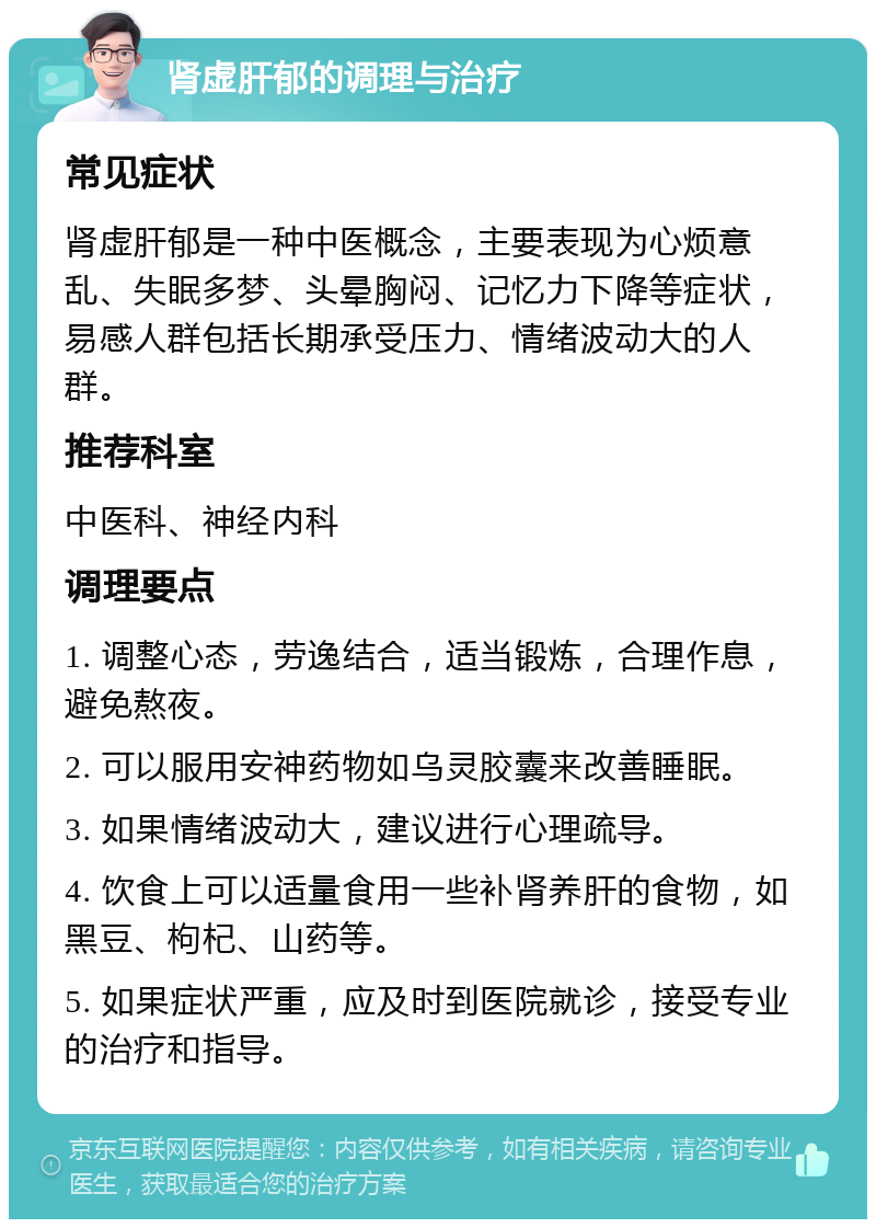 肾虚肝郁的调理与治疗 常见症状 肾虚肝郁是一种中医概念，主要表现为心烦意乱、失眠多梦、头晕胸闷、记忆力下降等症状，易感人群包括长期承受压力、情绪波动大的人群。 推荐科室 中医科、神经内科 调理要点 1. 调整心态，劳逸结合，适当锻炼，合理作息，避免熬夜。 2. 可以服用安神药物如乌灵胶囊来改善睡眠。 3. 如果情绪波动大，建议进行心理疏导。 4. 饮食上可以适量食用一些补肾养肝的食物，如黑豆、枸杞、山药等。 5. 如果症状严重，应及时到医院就诊，接受专业的治疗和指导。