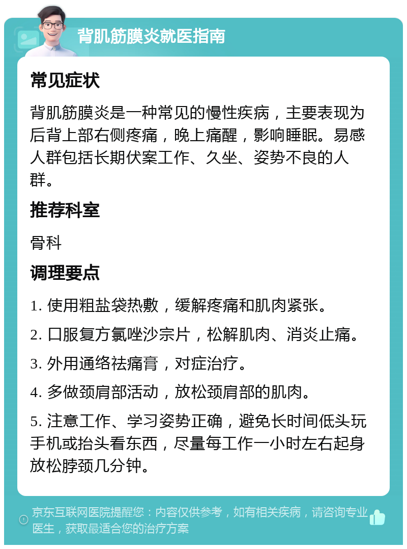 背肌筋膜炎就医指南 常见症状 背肌筋膜炎是一种常见的慢性疾病，主要表现为后背上部右侧疼痛，晚上痛醒，影响睡眠。易感人群包括长期伏案工作、久坐、姿势不良的人群。 推荐科室 骨科 调理要点 1. 使用粗盐袋热敷，缓解疼痛和肌肉紧张。 2. 口服复方氯唑沙宗片，松解肌肉、消炎止痛。 3. 外用通络祛痛膏，对症治疗。 4. 多做颈肩部活动，放松颈肩部的肌肉。 5. 注意工作、学习姿势正确，避免长时间低头玩手机或抬头看东西，尽量每工作一小时左右起身放松脖颈几分钟。