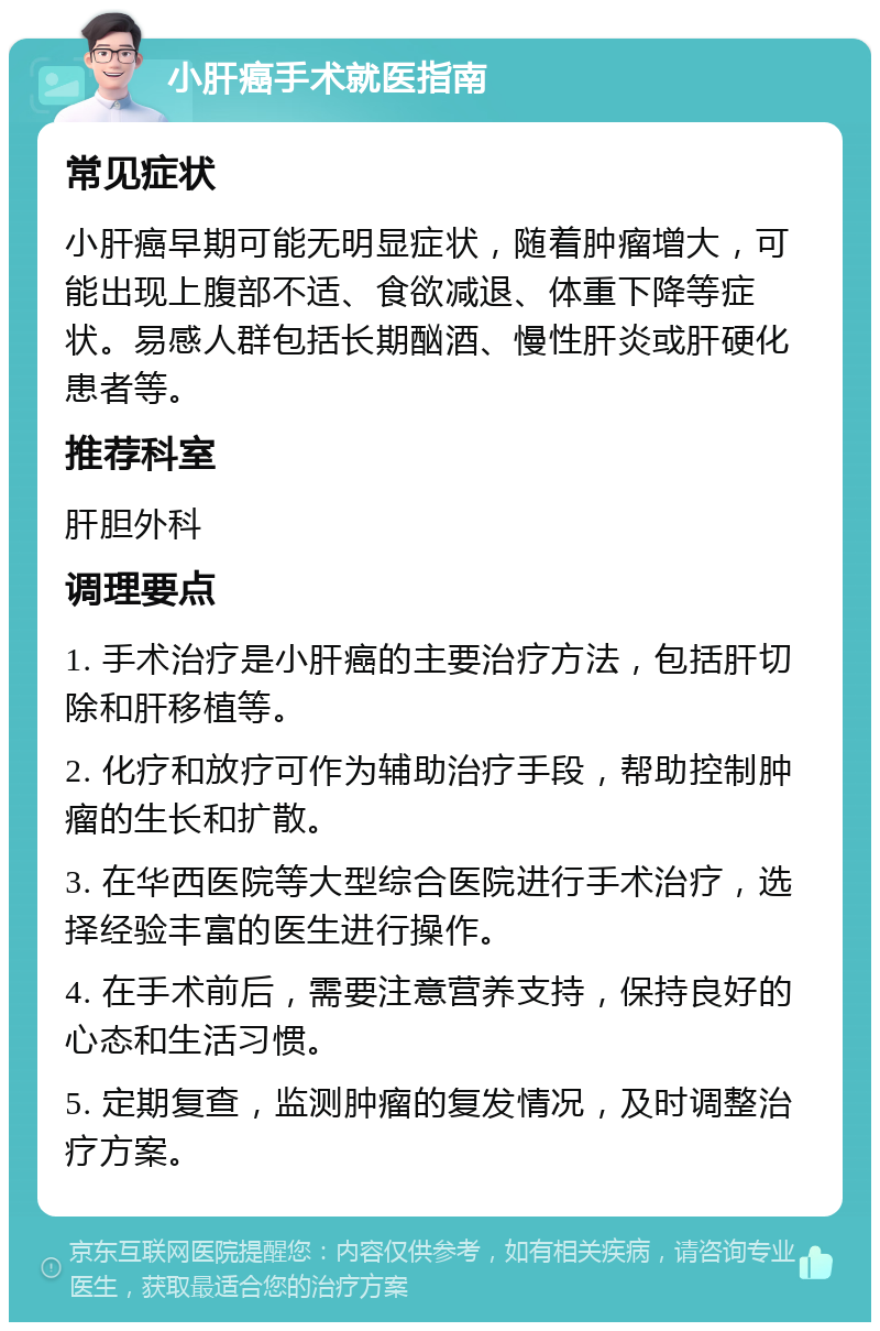 小肝癌手术就医指南 常见症状 小肝癌早期可能无明显症状，随着肿瘤增大，可能出现上腹部不适、食欲减退、体重下降等症状。易感人群包括长期酗酒、慢性肝炎或肝硬化患者等。 推荐科室 肝胆外科 调理要点 1. 手术治疗是小肝癌的主要治疗方法，包括肝切除和肝移植等。 2. 化疗和放疗可作为辅助治疗手段，帮助控制肿瘤的生长和扩散。 3. 在华西医院等大型综合医院进行手术治疗，选择经验丰富的医生进行操作。 4. 在手术前后，需要注意营养支持，保持良好的心态和生活习惯。 5. 定期复查，监测肿瘤的复发情况，及时调整治疗方案。