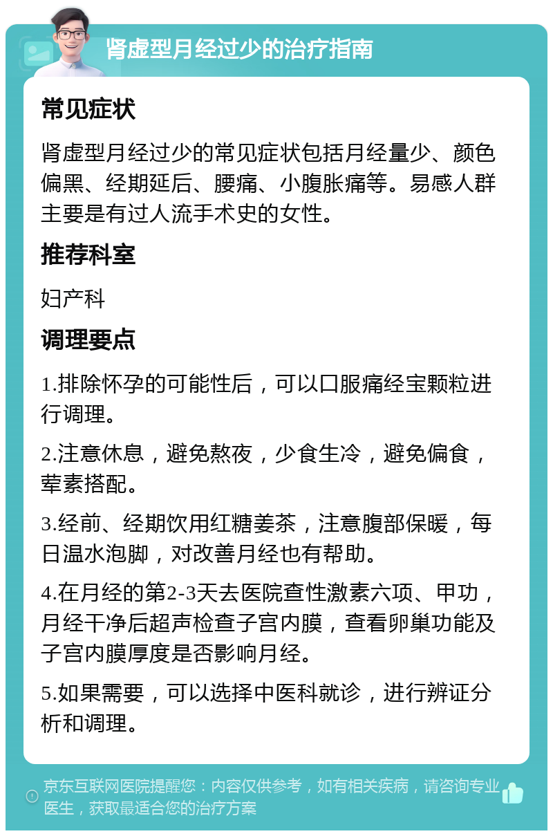 肾虚型月经过少的治疗指南 常见症状 肾虚型月经过少的常见症状包括月经量少、颜色偏黑、经期延后、腰痛、小腹胀痛等。易感人群主要是有过人流手术史的女性。 推荐科室 妇产科 调理要点 1.排除怀孕的可能性后，可以口服痛经宝颗粒进行调理。 2.注意休息，避免熬夜，少食生冷，避免偏食，荤素搭配。 3.经前、经期饮用红糖姜茶，注意腹部保暖，每日温水泡脚，对改善月经也有帮助。 4.在月经的第2-3天去医院查性激素六项、甲功，月经干净后超声检查子宫内膜，查看卵巢功能及子宫内膜厚度是否影响月经。 5.如果需要，可以选择中医科就诊，进行辨证分析和调理。