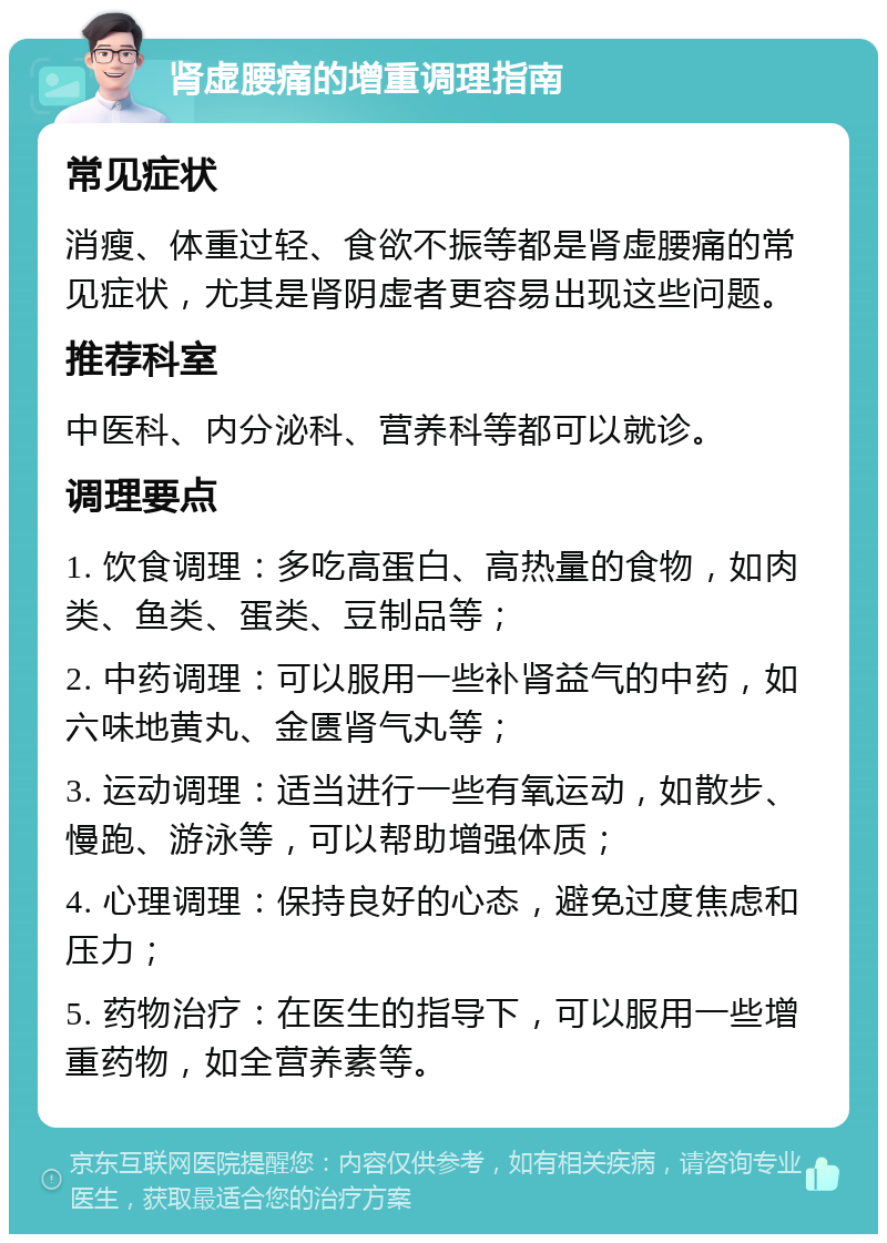 肾虚腰痛的增重调理指南 常见症状 消瘦、体重过轻、食欲不振等都是肾虚腰痛的常见症状，尤其是肾阴虚者更容易出现这些问题。 推荐科室 中医科、内分泌科、营养科等都可以就诊。 调理要点 1. 饮食调理：多吃高蛋白、高热量的食物，如肉类、鱼类、蛋类、豆制品等； 2. 中药调理：可以服用一些补肾益气的中药，如六味地黄丸、金匮肾气丸等； 3. 运动调理：适当进行一些有氧运动，如散步、慢跑、游泳等，可以帮助增强体质； 4. 心理调理：保持良好的心态，避免过度焦虑和压力； 5. 药物治疗：在医生的指导下，可以服用一些增重药物，如全营养素等。