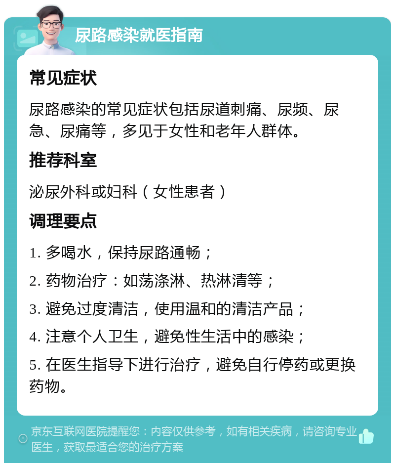 尿路感染就医指南 常见症状 尿路感染的常见症状包括尿道刺痛、尿频、尿急、尿痛等，多见于女性和老年人群体。 推荐科室 泌尿外科或妇科（女性患者） 调理要点 1. 多喝水，保持尿路通畅； 2. 药物治疗：如荡涤淋、热淋清等； 3. 避免过度清洁，使用温和的清洁产品； 4. 注意个人卫生，避免性生活中的感染； 5. 在医生指导下进行治疗，避免自行停药或更换药物。