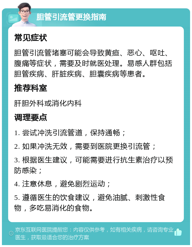 胆管引流管更换指南 常见症状 胆管引流管堵塞可能会导致黄疸、恶心、呕吐、腹痛等症状，需要及时就医处理。易感人群包括胆管疾病、肝脏疾病、胆囊疾病等患者。 推荐科室 肝胆外科或消化内科 调理要点 1. 尝试冲洗引流管道，保持通畅； 2. 如果冲洗无效，需要到医院更换引流管； 3. 根据医生建议，可能需要进行抗生素治疗以预防感染； 4. 注意休息，避免剧烈运动； 5. 遵循医生的饮食建议，避免油腻、刺激性食物，多吃易消化的食物。