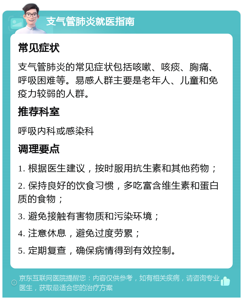 支气管肺炎就医指南 常见症状 支气管肺炎的常见症状包括咳嗽、咳痰、胸痛、呼吸困难等。易感人群主要是老年人、儿童和免疫力较弱的人群。 推荐科室 呼吸内科或感染科 调理要点 1. 根据医生建议，按时服用抗生素和其他药物； 2. 保持良好的饮食习惯，多吃富含维生素和蛋白质的食物； 3. 避免接触有害物质和污染环境； 4. 注意休息，避免过度劳累； 5. 定期复查，确保病情得到有效控制。