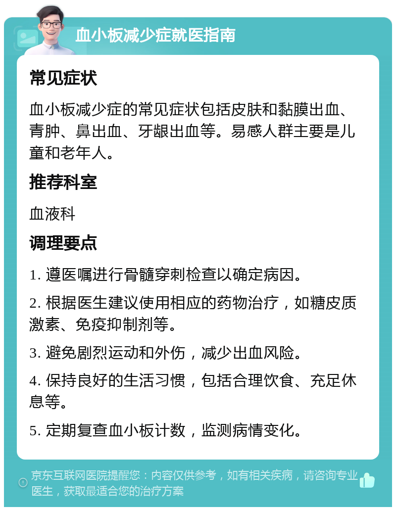 血小板减少症就医指南 常见症状 血小板减少症的常见症状包括皮肤和黏膜出血、青肿、鼻出血、牙龈出血等。易感人群主要是儿童和老年人。 推荐科室 血液科 调理要点 1. 遵医嘱进行骨髓穿刺检查以确定病因。 2. 根据医生建议使用相应的药物治疗，如糖皮质激素、免疫抑制剂等。 3. 避免剧烈运动和外伤，减少出血风险。 4. 保持良好的生活习惯，包括合理饮食、充足休息等。 5. 定期复查血小板计数，监测病情变化。