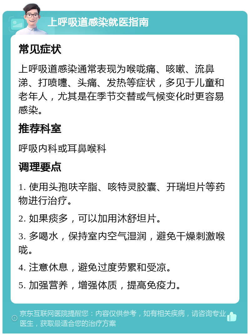 上呼吸道感染就医指南 常见症状 上呼吸道感染通常表现为喉咙痛、咳嗽、流鼻涕、打喷嚏、头痛、发热等症状，多见于儿童和老年人，尤其是在季节交替或气候变化时更容易感染。 推荐科室 呼吸内科或耳鼻喉科 调理要点 1. 使用头孢呋辛脂、咳特灵胶囊、开瑞坦片等药物进行治疗。 2. 如果痰多，可以加用沐舒坦片。 3. 多喝水，保持室内空气湿润，避免干燥刺激喉咙。 4. 注意休息，避免过度劳累和受凉。 5. 加强营养，增强体质，提高免疫力。