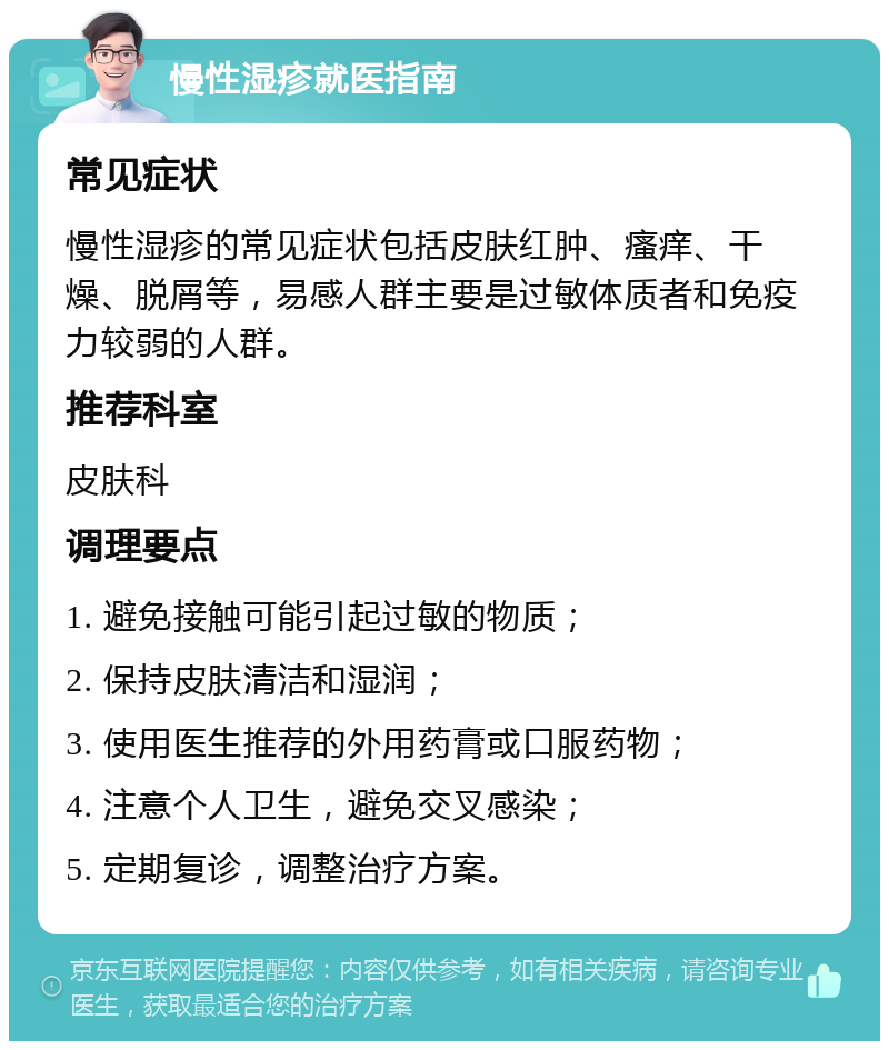 慢性湿疹就医指南 常见症状 慢性湿疹的常见症状包括皮肤红肿、瘙痒、干燥、脱屑等，易感人群主要是过敏体质者和免疫力较弱的人群。 推荐科室 皮肤科 调理要点 1. 避免接触可能引起过敏的物质； 2. 保持皮肤清洁和湿润； 3. 使用医生推荐的外用药膏或口服药物； 4. 注意个人卫生，避免交叉感染； 5. 定期复诊，调整治疗方案。