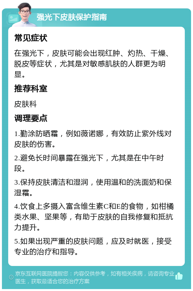 强光下皮肤保护指南 常见症状 在强光下，皮肤可能会出现红肿、灼热、干燥、脱皮等症状，尤其是对敏感肌肤的人群更为明显。 推荐科室 皮肤科 调理要点 1.勤涂防晒霜，例如薇诺娜，有效防止紫外线对皮肤的伤害。 2.避免长时间暴露在强光下，尤其是在中午时段。 3.保持皮肤清洁和湿润，使用温和的洗面奶和保湿霜。 4.饮食上多摄入富含维生素C和E的食物，如柑橘类水果、坚果等，有助于皮肤的自我修复和抵抗力提升。 5.如果出现严重的皮肤问题，应及时就医，接受专业的治疗和指导。