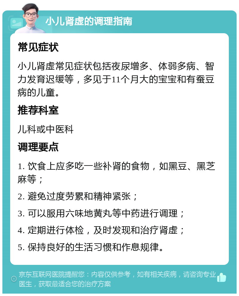 小儿肾虚的调理指南 常见症状 小儿肾虚常见症状包括夜尿增多、体弱多病、智力发育迟缓等，多见于11个月大的宝宝和有蚕豆病的儿童。 推荐科室 儿科或中医科 调理要点 1. 饮食上应多吃一些补肾的食物，如黑豆、黑芝麻等； 2. 避免过度劳累和精神紧张； 3. 可以服用六味地黄丸等中药进行调理； 4. 定期进行体检，及时发现和治疗肾虚； 5. 保持良好的生活习惯和作息规律。