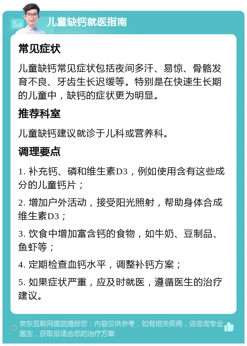 儿童缺钙就医指南 常见症状 儿童缺钙常见症状包括夜间多汗、易惊、骨骼发育不良、牙齿生长迟缓等。特别是在快速生长期的儿童中，缺钙的症状更为明显。 推荐科室 儿童缺钙建议就诊于儿科或营养科。 调理要点 1. 补充钙、磷和维生素D3，例如使用含有这些成分的儿童钙片； 2. 增加户外活动，接受阳光照射，帮助身体合成维生素D3； 3. 饮食中增加富含钙的食物，如牛奶、豆制品、鱼虾等； 4. 定期检查血钙水平，调整补钙方案； 5. 如果症状严重，应及时就医，遵循医生的治疗建议。