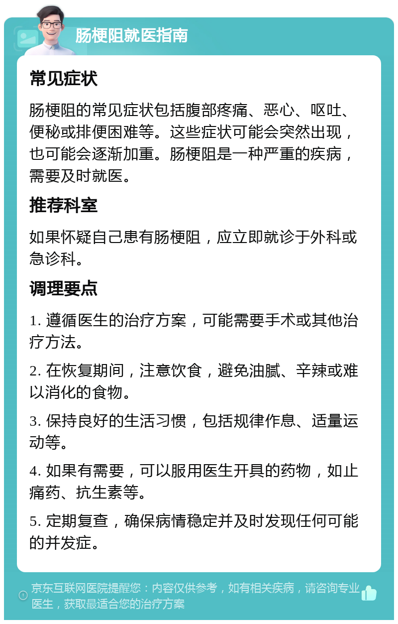 肠梗阻就医指南 常见症状 肠梗阻的常见症状包括腹部疼痛、恶心、呕吐、便秘或排便困难等。这些症状可能会突然出现，也可能会逐渐加重。肠梗阻是一种严重的疾病，需要及时就医。 推荐科室 如果怀疑自己患有肠梗阻，应立即就诊于外科或急诊科。 调理要点 1. 遵循医生的治疗方案，可能需要手术或其他治疗方法。 2. 在恢复期间，注意饮食，避免油腻、辛辣或难以消化的食物。 3. 保持良好的生活习惯，包括规律作息、适量运动等。 4. 如果有需要，可以服用医生开具的药物，如止痛药、抗生素等。 5. 定期复查，确保病情稳定并及时发现任何可能的并发症。