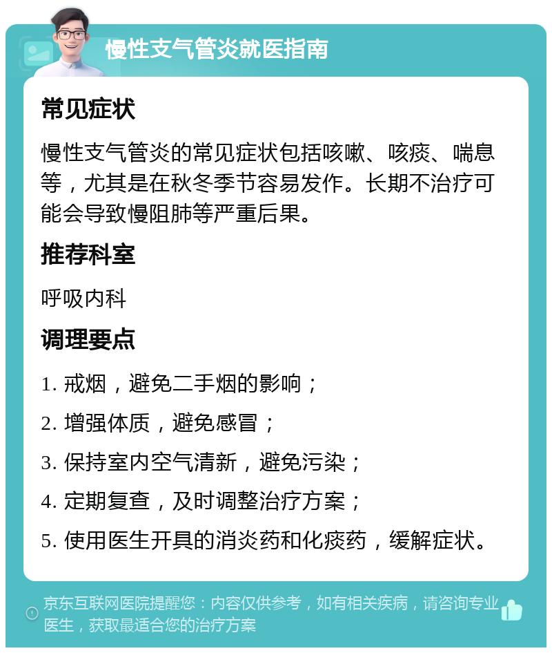 慢性支气管炎就医指南 常见症状 慢性支气管炎的常见症状包括咳嗽、咳痰、喘息等，尤其是在秋冬季节容易发作。长期不治疗可能会导致慢阻肺等严重后果。 推荐科室 呼吸内科 调理要点 1. 戒烟，避免二手烟的影响； 2. 增强体质，避免感冒； 3. 保持室内空气清新，避免污染； 4. 定期复查，及时调整治疗方案； 5. 使用医生开具的消炎药和化痰药，缓解症状。