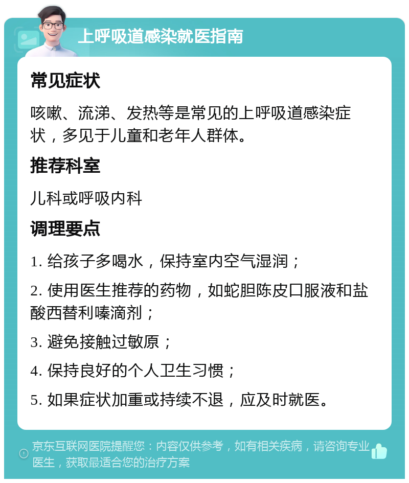 上呼吸道感染就医指南 常见症状 咳嗽、流涕、发热等是常见的上呼吸道感染症状，多见于儿童和老年人群体。 推荐科室 儿科或呼吸内科 调理要点 1. 给孩子多喝水，保持室内空气湿润； 2. 使用医生推荐的药物，如蛇胆陈皮口服液和盐酸西替利嗪滴剂； 3. 避免接触过敏原； 4. 保持良好的个人卫生习惯； 5. 如果症状加重或持续不退，应及时就医。