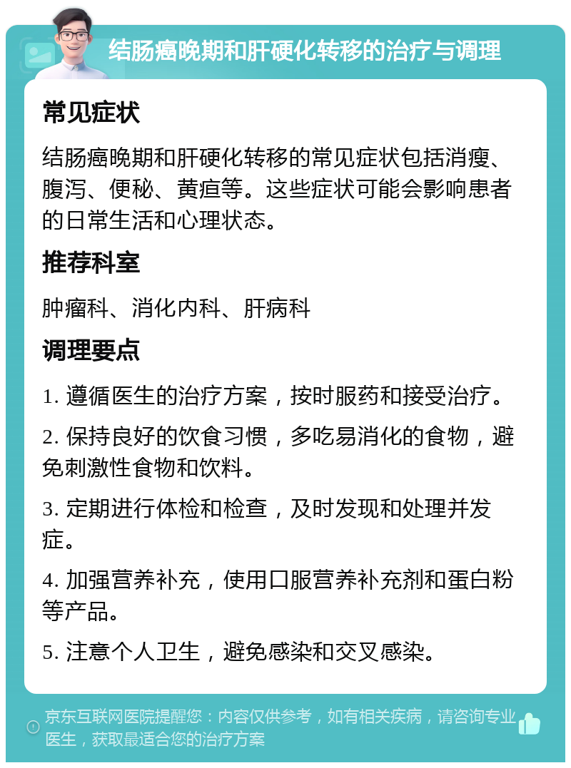 结肠癌晚期和肝硬化转移的治疗与调理 常见症状 结肠癌晚期和肝硬化转移的常见症状包括消瘦、腹泻、便秘、黄疸等。这些症状可能会影响患者的日常生活和心理状态。 推荐科室 肿瘤科、消化内科、肝病科 调理要点 1. 遵循医生的治疗方案，按时服药和接受治疗。 2. 保持良好的饮食习惯，多吃易消化的食物，避免刺激性食物和饮料。 3. 定期进行体检和检查，及时发现和处理并发症。 4. 加强营养补充，使用口服营养补充剂和蛋白粉等产品。 5. 注意个人卫生，避免感染和交叉感染。