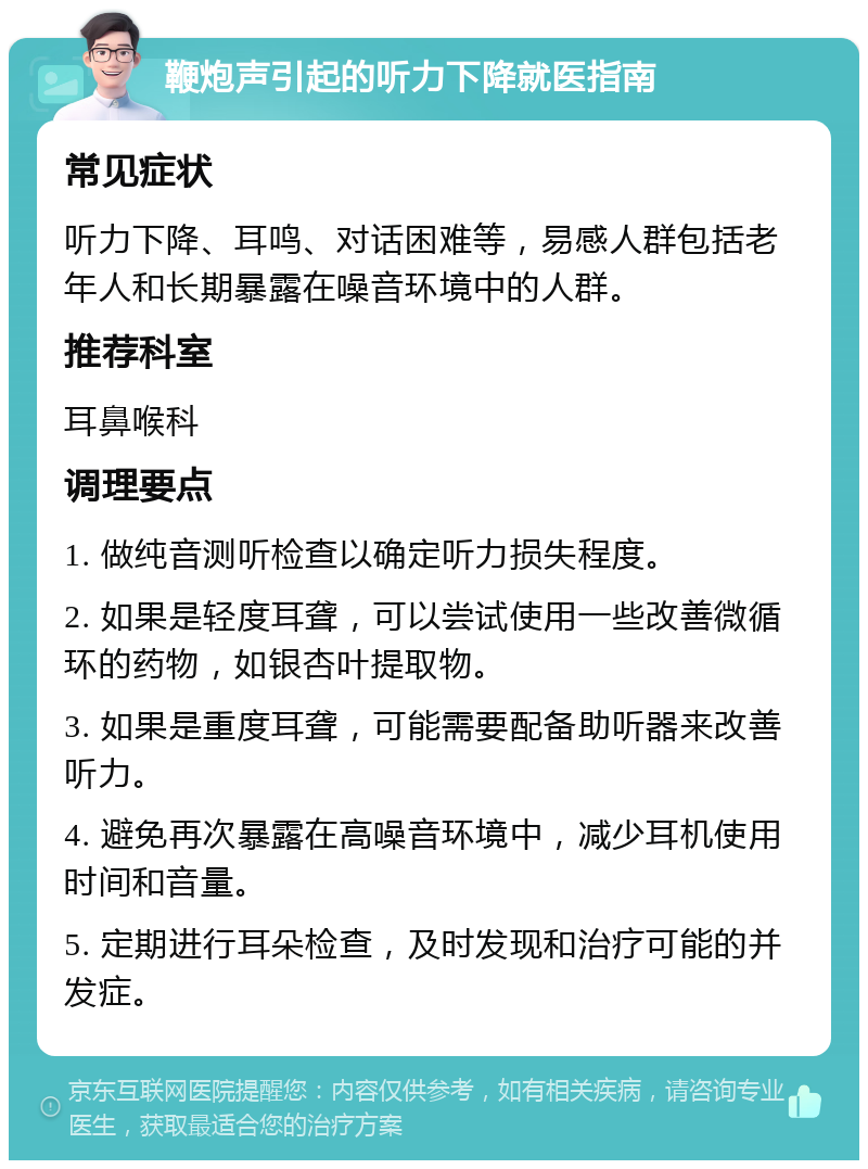 鞭炮声引起的听力下降就医指南 常见症状 听力下降、耳鸣、对话困难等，易感人群包括老年人和长期暴露在噪音环境中的人群。 推荐科室 耳鼻喉科 调理要点 1. 做纯音测听检查以确定听力损失程度。 2. 如果是轻度耳聋，可以尝试使用一些改善微循环的药物，如银杏叶提取物。 3. 如果是重度耳聋，可能需要配备助听器来改善听力。 4. 避免再次暴露在高噪音环境中，减少耳机使用时间和音量。 5. 定期进行耳朵检查，及时发现和治疗可能的并发症。