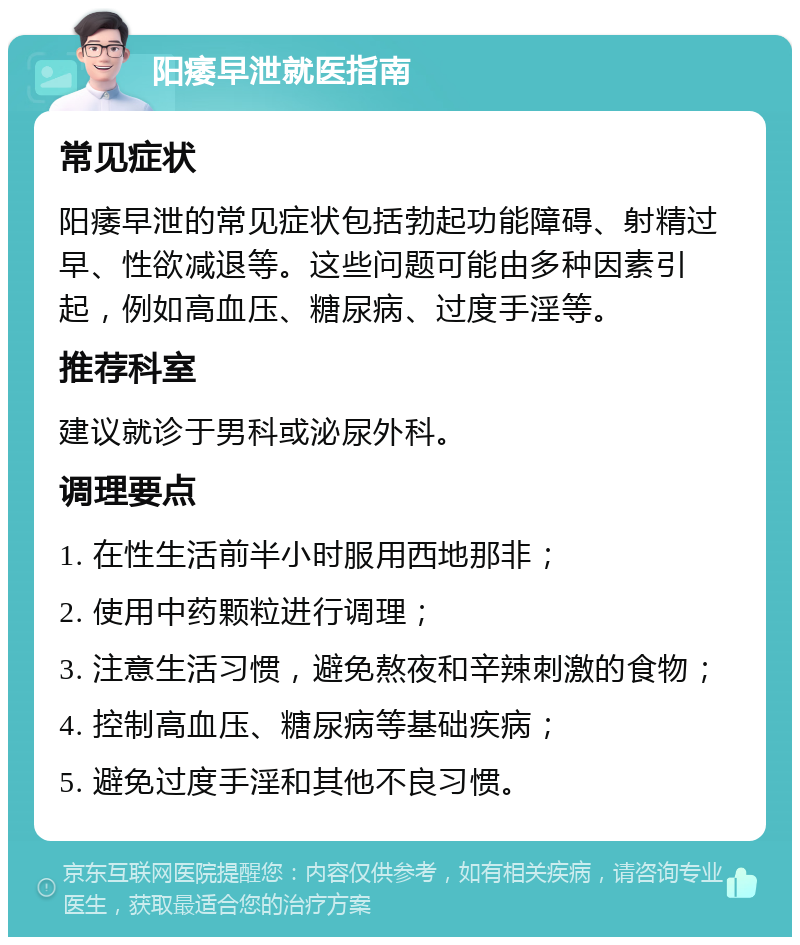 阳痿早泄就医指南 常见症状 阳痿早泄的常见症状包括勃起功能障碍、射精过早、性欲减退等。这些问题可能由多种因素引起，例如高血压、糖尿病、过度手淫等。 推荐科室 建议就诊于男科或泌尿外科。 调理要点 1. 在性生活前半小时服用西地那非； 2. 使用中药颗粒进行调理； 3. 注意生活习惯，避免熬夜和辛辣刺激的食物； 4. 控制高血压、糖尿病等基础疾病； 5. 避免过度手淫和其他不良习惯。