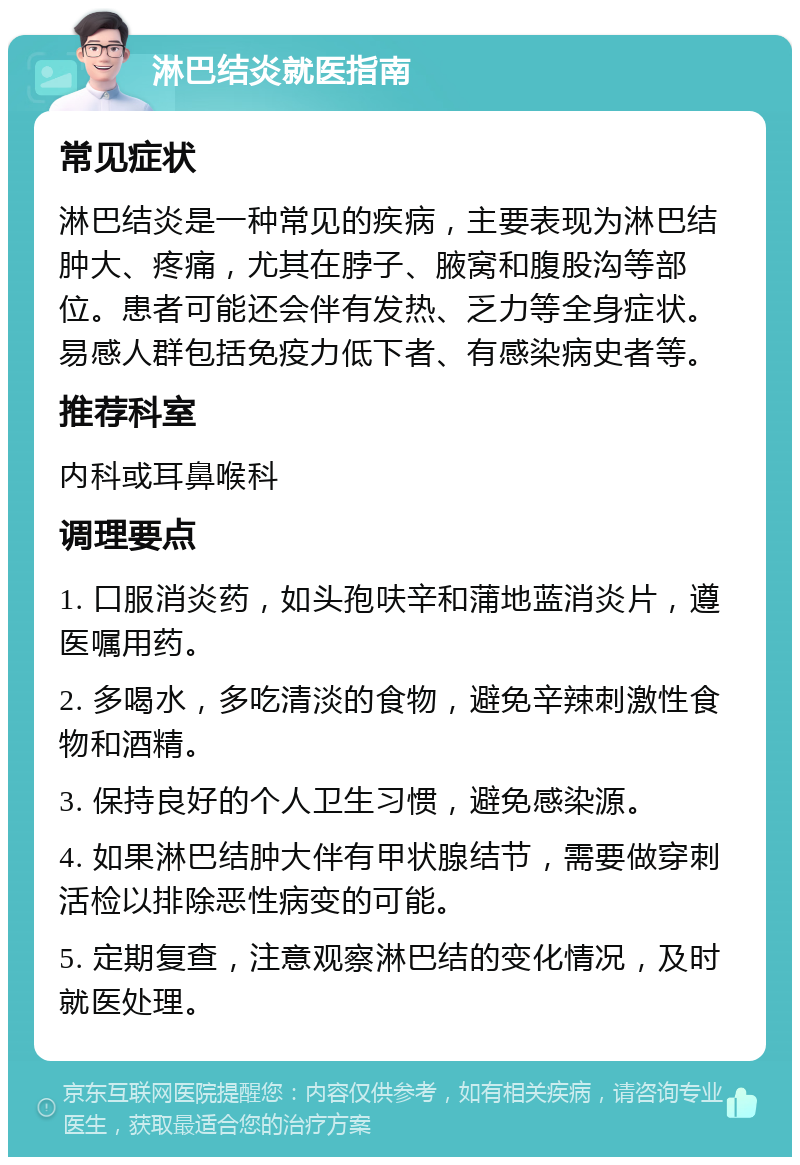 淋巴结炎就医指南 常见症状 淋巴结炎是一种常见的疾病，主要表现为淋巴结肿大、疼痛，尤其在脖子、腋窝和腹股沟等部位。患者可能还会伴有发热、乏力等全身症状。易感人群包括免疫力低下者、有感染病史者等。 推荐科室 内科或耳鼻喉科 调理要点 1. 口服消炎药，如头孢呋辛和蒲地蓝消炎片，遵医嘱用药。 2. 多喝水，多吃清淡的食物，避免辛辣刺激性食物和酒精。 3. 保持良好的个人卫生习惯，避免感染源。 4. 如果淋巴结肿大伴有甲状腺结节，需要做穿刺活检以排除恶性病变的可能。 5. 定期复查，注意观察淋巴结的变化情况，及时就医处理。