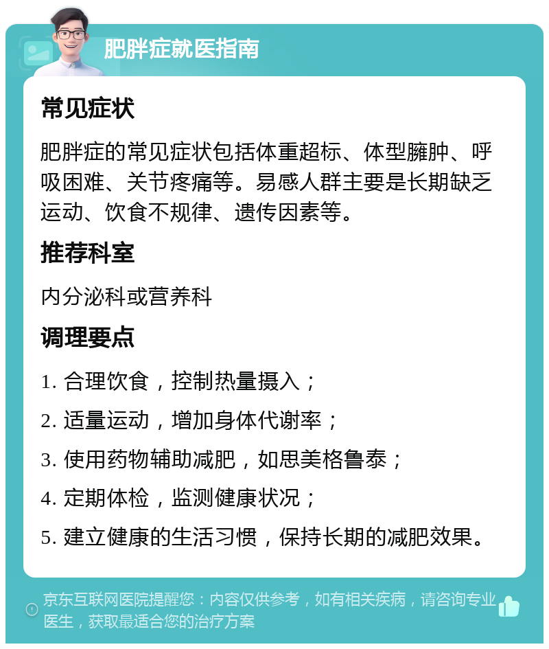 肥胖症就医指南 常见症状 肥胖症的常见症状包括体重超标、体型臃肿、呼吸困难、关节疼痛等。易感人群主要是长期缺乏运动、饮食不规律、遗传因素等。 推荐科室 内分泌科或营养科 调理要点 1. 合理饮食，控制热量摄入； 2. 适量运动，增加身体代谢率； 3. 使用药物辅助减肥，如思美格鲁泰； 4. 定期体检，监测健康状况； 5. 建立健康的生活习惯，保持长期的减肥效果。