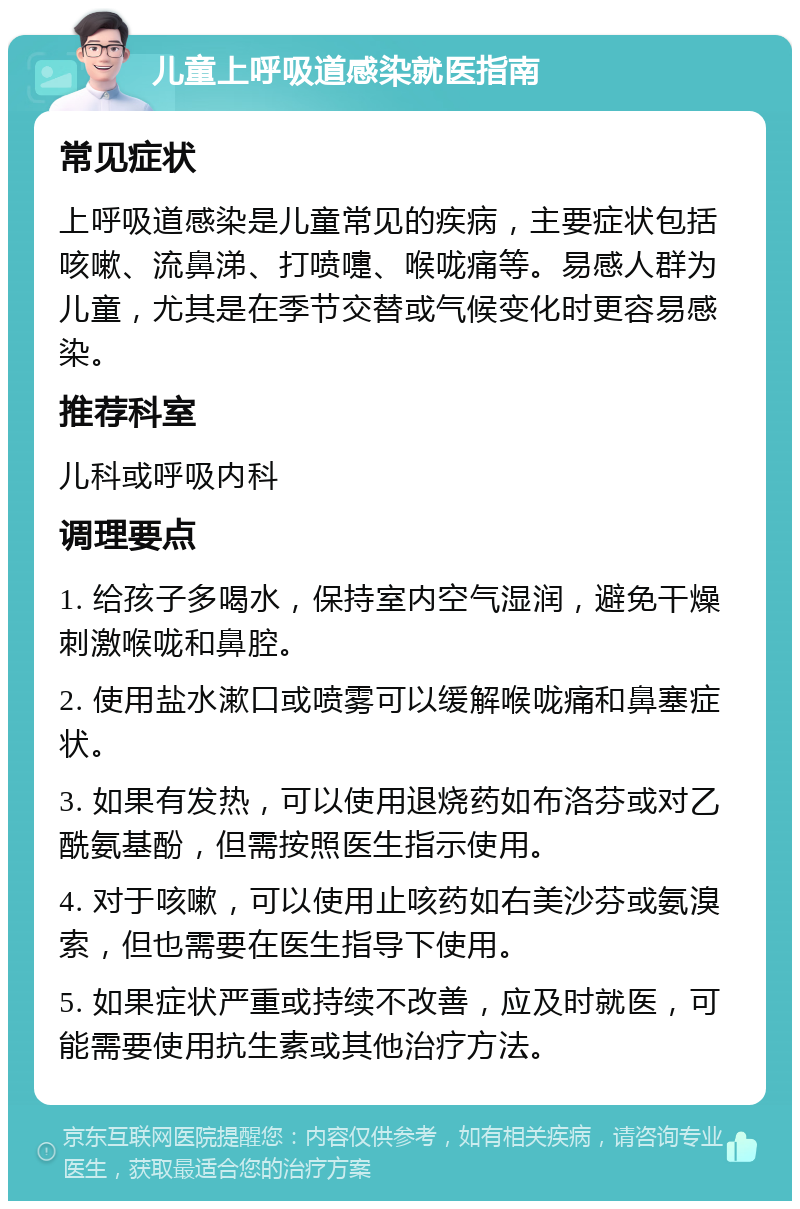 儿童上呼吸道感染就医指南 常见症状 上呼吸道感染是儿童常见的疾病，主要症状包括咳嗽、流鼻涕、打喷嚏、喉咙痛等。易感人群为儿童，尤其是在季节交替或气候变化时更容易感染。 推荐科室 儿科或呼吸内科 调理要点 1. 给孩子多喝水，保持室内空气湿润，避免干燥刺激喉咙和鼻腔。 2. 使用盐水漱口或喷雾可以缓解喉咙痛和鼻塞症状。 3. 如果有发热，可以使用退烧药如布洛芬或对乙酰氨基酚，但需按照医生指示使用。 4. 对于咳嗽，可以使用止咳药如右美沙芬或氨溴索，但也需要在医生指导下使用。 5. 如果症状严重或持续不改善，应及时就医，可能需要使用抗生素或其他治疗方法。