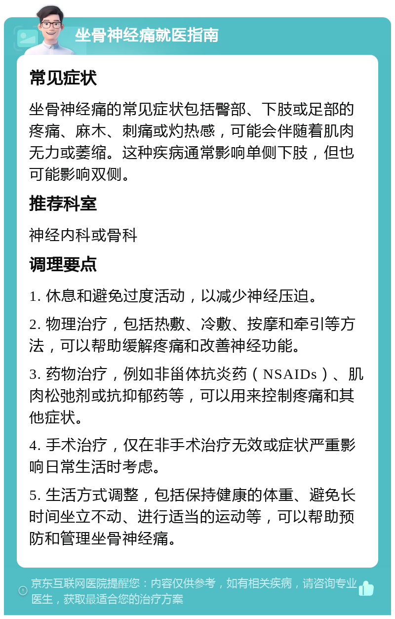 坐骨神经痛就医指南 常见症状 坐骨神经痛的常见症状包括臀部、下肢或足部的疼痛、麻木、刺痛或灼热感，可能会伴随着肌肉无力或萎缩。这种疾病通常影响单侧下肢，但也可能影响双侧。 推荐科室 神经内科或骨科 调理要点 1. 休息和避免过度活动，以减少神经压迫。 2. 物理治疗，包括热敷、冷敷、按摩和牵引等方法，可以帮助缓解疼痛和改善神经功能。 3. 药物治疗，例如非甾体抗炎药（NSAIDs）、肌肉松弛剂或抗抑郁药等，可以用来控制疼痛和其他症状。 4. 手术治疗，仅在非手术治疗无效或症状严重影响日常生活时考虑。 5. 生活方式调整，包括保持健康的体重、避免长时间坐立不动、进行适当的运动等，可以帮助预防和管理坐骨神经痛。