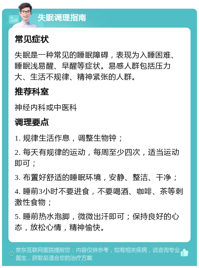 失眠调理指南 常见症状 失眠是一种常见的睡眠障碍，表现为入睡困难、睡眠浅易醒、早醒等症状。易感人群包括压力大、生活不规律、精神紧张的人群。 推荐科室 神经内科或中医科 调理要点 1. 规律生活作息，调整生物钟； 2. 每天有规律的运动，每周至少四次，适当运动即可； 3. 布置好舒适的睡眠环境，安静、整洁、干净； 4. 睡前3小时不要进食，不要喝酒、咖啡、茶等刺激性食物； 5. 睡前热水泡脚，微微出汗即可；保持良好的心态，放松心情，精神愉快。