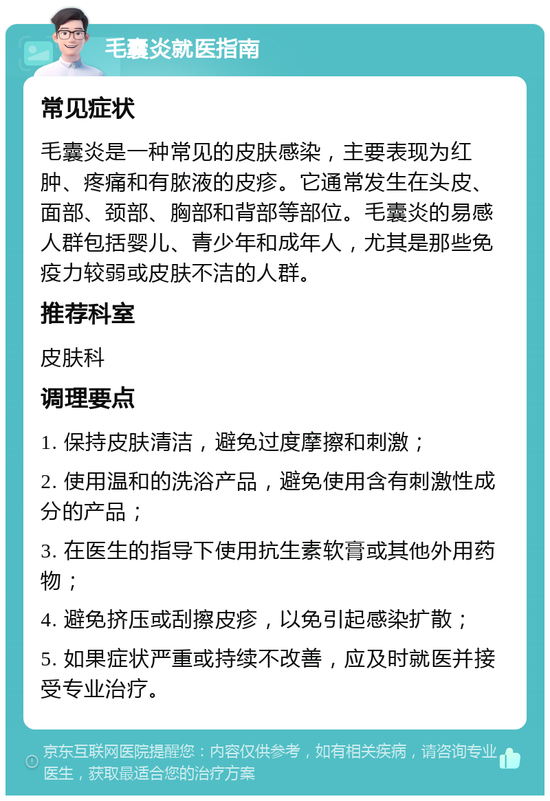 毛囊炎就医指南 常见症状 毛囊炎是一种常见的皮肤感染，主要表现为红肿、疼痛和有脓液的皮疹。它通常发生在头皮、面部、颈部、胸部和背部等部位。毛囊炎的易感人群包括婴儿、青少年和成年人，尤其是那些免疫力较弱或皮肤不洁的人群。 推荐科室 皮肤科 调理要点 1. 保持皮肤清洁，避免过度摩擦和刺激； 2. 使用温和的洗浴产品，避免使用含有刺激性成分的产品； 3. 在医生的指导下使用抗生素软膏或其他外用药物； 4. 避免挤压或刮擦皮疹，以免引起感染扩散； 5. 如果症状严重或持续不改善，应及时就医并接受专业治疗。