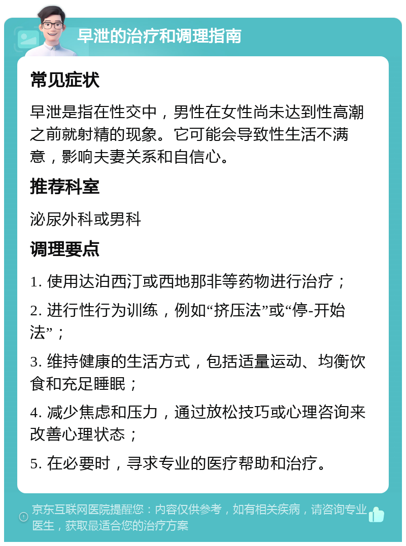 早泄的治疗和调理指南 常见症状 早泄是指在性交中，男性在女性尚未达到性高潮之前就射精的现象。它可能会导致性生活不满意，影响夫妻关系和自信心。 推荐科室 泌尿外科或男科 调理要点 1. 使用达泊西汀或西地那非等药物进行治疗； 2. 进行性行为训练，例如“挤压法”或“停-开始法”； 3. 维持健康的生活方式，包括适量运动、均衡饮食和充足睡眠； 4. 减少焦虑和压力，通过放松技巧或心理咨询来改善心理状态； 5. 在必要时，寻求专业的医疗帮助和治疗。