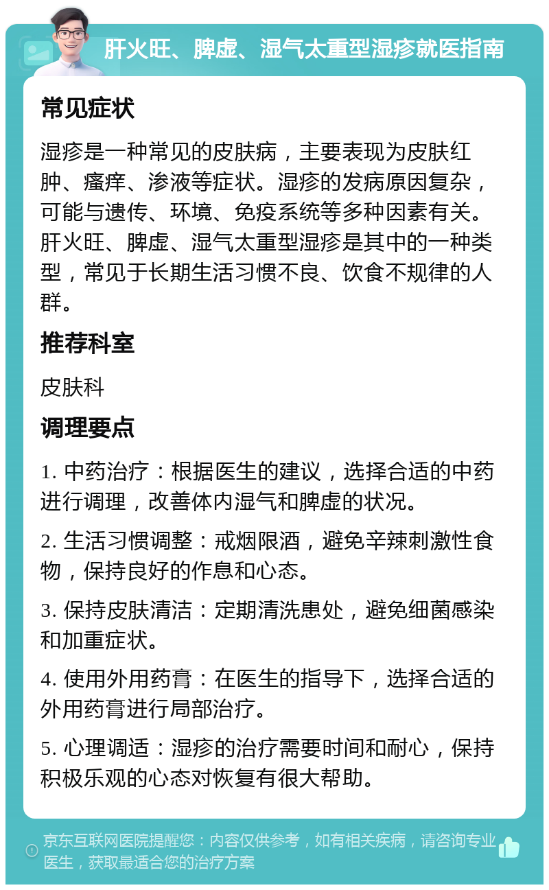 肝火旺、脾虚、湿气太重型湿疹就医指南 常见症状 湿疹是一种常见的皮肤病，主要表现为皮肤红肿、瘙痒、渗液等症状。湿疹的发病原因复杂，可能与遗传、环境、免疫系统等多种因素有关。肝火旺、脾虚、湿气太重型湿疹是其中的一种类型，常见于长期生活习惯不良、饮食不规律的人群。 推荐科室 皮肤科 调理要点 1. 中药治疗：根据医生的建议，选择合适的中药进行调理，改善体内湿气和脾虚的状况。 2. 生活习惯调整：戒烟限酒，避免辛辣刺激性食物，保持良好的作息和心态。 3. 保持皮肤清洁：定期清洗患处，避免细菌感染和加重症状。 4. 使用外用药膏：在医生的指导下，选择合适的外用药膏进行局部治疗。 5. 心理调适：湿疹的治疗需要时间和耐心，保持积极乐观的心态对恢复有很大帮助。