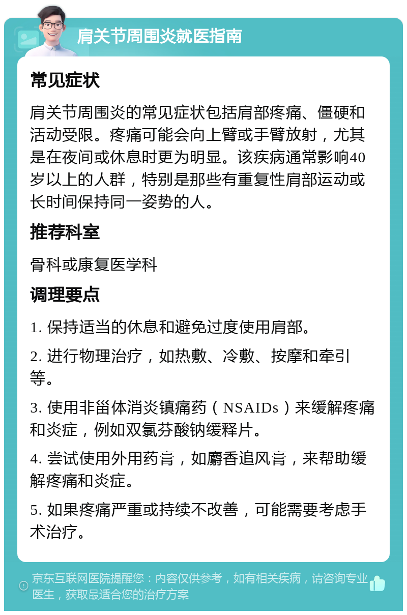 肩关节周围炎就医指南 常见症状 肩关节周围炎的常见症状包括肩部疼痛、僵硬和活动受限。疼痛可能会向上臂或手臂放射，尤其是在夜间或休息时更为明显。该疾病通常影响40岁以上的人群，特别是那些有重复性肩部运动或长时间保持同一姿势的人。 推荐科室 骨科或康复医学科 调理要点 1. 保持适当的休息和避免过度使用肩部。 2. 进行物理治疗，如热敷、冷敷、按摩和牵引等。 3. 使用非甾体消炎镇痛药（NSAIDs）来缓解疼痛和炎症，例如双氯芬酸钠缓释片。 4. 尝试使用外用药膏，如麝香追风膏，来帮助缓解疼痛和炎症。 5. 如果疼痛严重或持续不改善，可能需要考虑手术治疗。