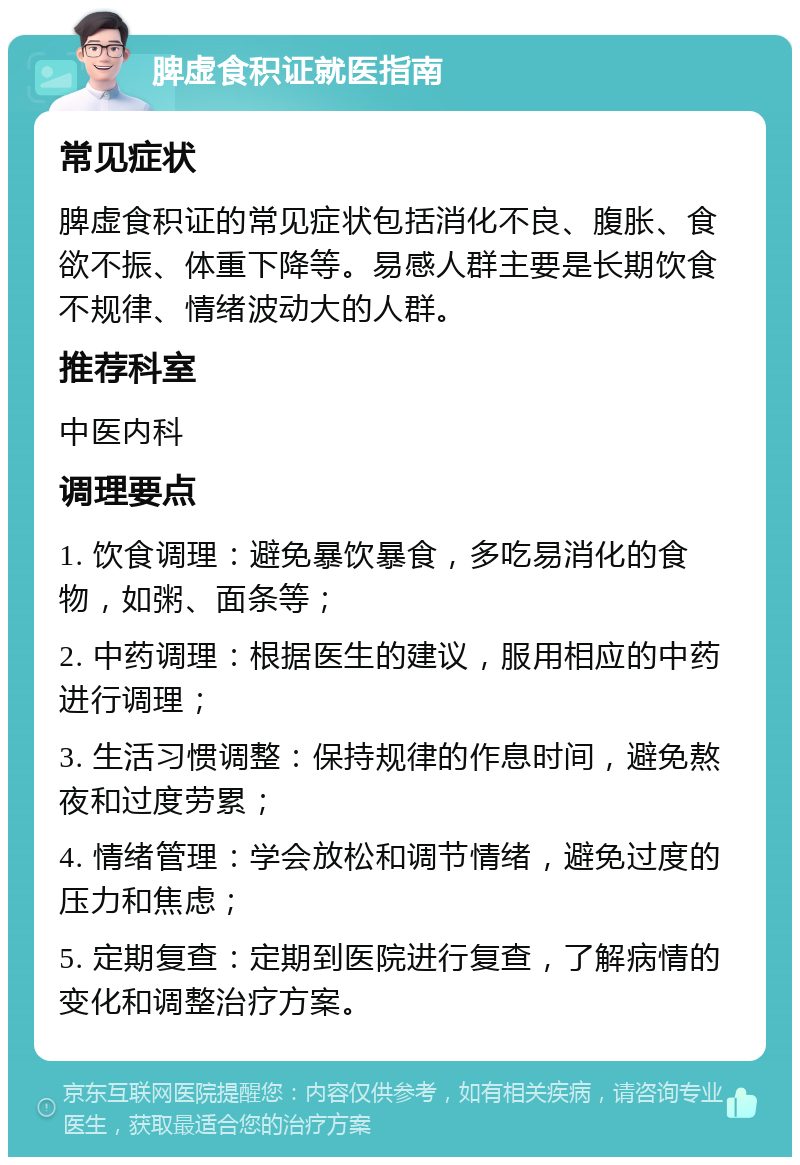 脾虚食积证就医指南 常见症状 脾虚食积证的常见症状包括消化不良、腹胀、食欲不振、体重下降等。易感人群主要是长期饮食不规律、情绪波动大的人群。 推荐科室 中医内科 调理要点 1. 饮食调理：避免暴饮暴食，多吃易消化的食物，如粥、面条等； 2. 中药调理：根据医生的建议，服用相应的中药进行调理； 3. 生活习惯调整：保持规律的作息时间，避免熬夜和过度劳累； 4. 情绪管理：学会放松和调节情绪，避免过度的压力和焦虑； 5. 定期复查：定期到医院进行复查，了解病情的变化和调整治疗方案。