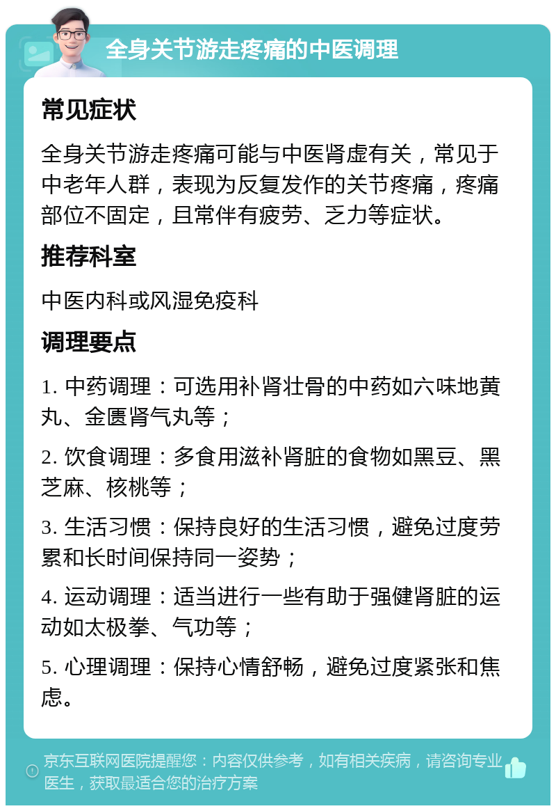 全身关节游走疼痛的中医调理 常见症状 全身关节游走疼痛可能与中医肾虚有关，常见于中老年人群，表现为反复发作的关节疼痛，疼痛部位不固定，且常伴有疲劳、乏力等症状。 推荐科室 中医内科或风湿免疫科 调理要点 1. 中药调理：可选用补肾壮骨的中药如六味地黄丸、金匮肾气丸等； 2. 饮食调理：多食用滋补肾脏的食物如黑豆、黑芝麻、核桃等； 3. 生活习惯：保持良好的生活习惯，避免过度劳累和长时间保持同一姿势； 4. 运动调理：适当进行一些有助于强健肾脏的运动如太极拳、气功等； 5. 心理调理：保持心情舒畅，避免过度紧张和焦虑。