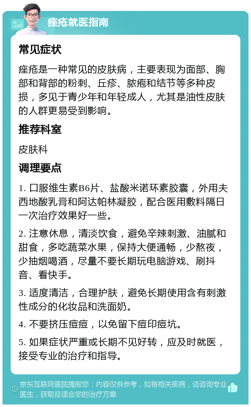 痤疮就医指南 常见症状 痤疮是一种常见的皮肤病，主要表现为面部、胸部和背部的粉刺、丘疹、脓疱和结节等多种皮损，多见于青少年和年轻成人，尤其是油性皮肤的人群更易受到影响。 推荐科室 皮肤科 调理要点 1. 口服维生素B6片、盐酸米诺环素胶囊，外用夫西地酸乳膏和阿达帕林凝胶，配合医用敷料隔日一次治疗效果好一些。 2. 注意休息，清淡饮食，避免辛辣刺激、油腻和甜食，多吃蔬菜水果，保持大便通畅，少熬夜，少抽烟喝酒，尽量不要长期玩电脑游戏、刷抖音、看快手。 3. 适度清洁，合理护肤，避免长期使用含有刺激性成分的化妆品和洗面奶。 4. 不要挤压痘痘，以免留下痘印痘坑。 5. 如果症状严重或长期不见好转，应及时就医，接受专业的治疗和指导。