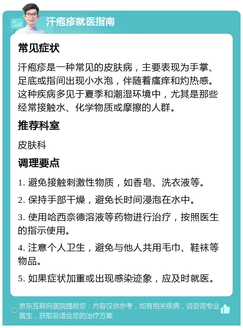 汗疱疹就医指南 常见症状 汗疱疹是一种常见的皮肤病，主要表现为手掌、足底或指间出现小水泡，伴随着瘙痒和灼热感。这种疾病多见于夏季和潮湿环境中，尤其是那些经常接触水、化学物质或摩擦的人群。 推荐科室 皮肤科 调理要点 1. 避免接触刺激性物质，如香皂、洗衣液等。 2. 保持手部干燥，避免长时间浸泡在水中。 3. 使用哈西奈德溶液等药物进行治疗，按照医生的指示使用。 4. 注意个人卫生，避免与他人共用毛巾、鞋袜等物品。 5. 如果症状加重或出现感染迹象，应及时就医。