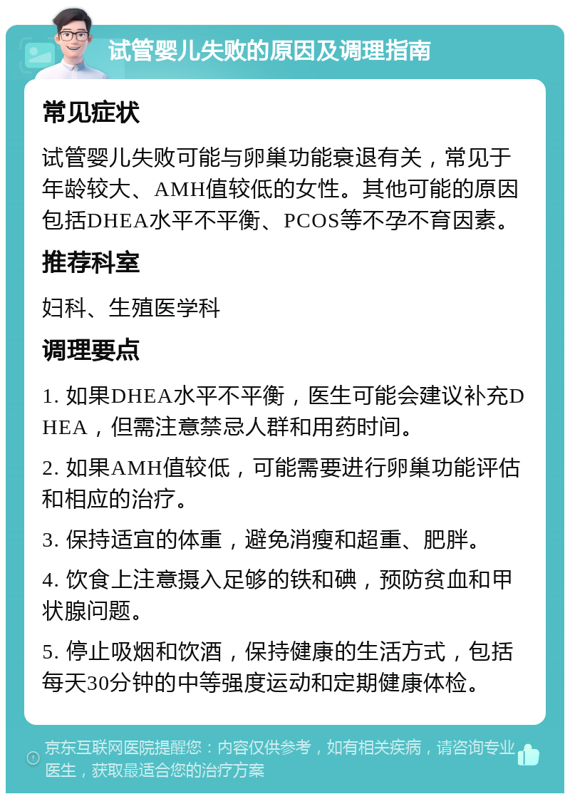 试管婴儿失败的原因及调理指南 常见症状 试管婴儿失败可能与卵巢功能衰退有关，常见于年龄较大、AMH值较低的女性。其他可能的原因包括DHEA水平不平衡、PCOS等不孕不育因素。 推荐科室 妇科、生殖医学科 调理要点 1. 如果DHEA水平不平衡，医生可能会建议补充DHEA，但需注意禁忌人群和用药时间。 2. 如果AMH值较低，可能需要进行卵巢功能评估和相应的治疗。 3. 保持适宜的体重，避免消瘦和超重、肥胖。 4. 饮食上注意摄入足够的铁和碘，预防贫血和甲状腺问题。 5. 停止吸烟和饮酒，保持健康的生活方式，包括每天30分钟的中等强度运动和定期健康体检。