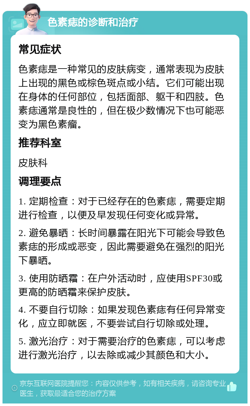 色素痣的诊断和治疗 常见症状 色素痣是一种常见的皮肤病变，通常表现为皮肤上出现的黑色或棕色斑点或小结。它们可能出现在身体的任何部位，包括面部、躯干和四肢。色素痣通常是良性的，但在极少数情况下也可能恶变为黑色素瘤。 推荐科室 皮肤科 调理要点 1. 定期检查：对于已经存在的色素痣，需要定期进行检查，以便及早发现任何变化或异常。 2. 避免暴晒：长时间暴露在阳光下可能会导致色素痣的形成或恶变，因此需要避免在强烈的阳光下暴晒。 3. 使用防晒霜：在户外活动时，应使用SPF30或更高的防晒霜来保护皮肤。 4. 不要自行切除：如果发现色素痣有任何异常变化，应立即就医，不要尝试自行切除或处理。 5. 激光治疗：对于需要治疗的色素痣，可以考虑进行激光治疗，以去除或减少其颜色和大小。