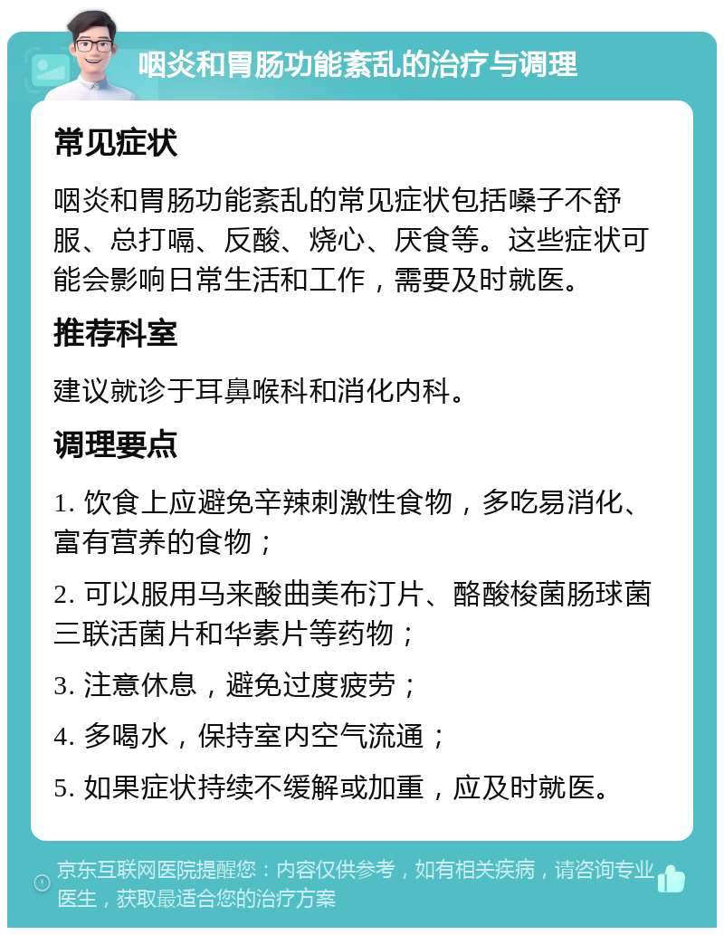 咽炎和胃肠功能紊乱的治疗与调理 常见症状 咽炎和胃肠功能紊乱的常见症状包括嗓子不舒服、总打嗝、反酸、烧心、厌食等。这些症状可能会影响日常生活和工作，需要及时就医。 推荐科室 建议就诊于耳鼻喉科和消化内科。 调理要点 1. 饮食上应避免辛辣刺激性食物，多吃易消化、富有营养的食物； 2. 可以服用马来酸曲美布汀片、酪酸梭菌肠球菌三联活菌片和华素片等药物； 3. 注意休息，避免过度疲劳； 4. 多喝水，保持室内空气流通； 5. 如果症状持续不缓解或加重，应及时就医。