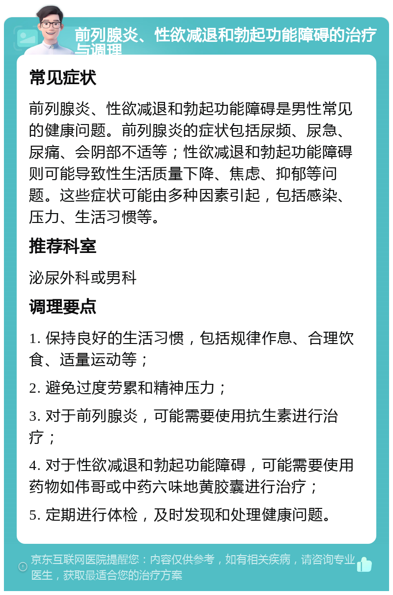 前列腺炎、性欲减退和勃起功能障碍的治疗与调理 常见症状 前列腺炎、性欲减退和勃起功能障碍是男性常见的健康问题。前列腺炎的症状包括尿频、尿急、尿痛、会阴部不适等；性欲减退和勃起功能障碍则可能导致性生活质量下降、焦虑、抑郁等问题。这些症状可能由多种因素引起，包括感染、压力、生活习惯等。 推荐科室 泌尿外科或男科 调理要点 1. 保持良好的生活习惯，包括规律作息、合理饮食、适量运动等； 2. 避免过度劳累和精神压力； 3. 对于前列腺炎，可能需要使用抗生素进行治疗； 4. 对于性欲减退和勃起功能障碍，可能需要使用药物如伟哥或中药六味地黄胶囊进行治疗； 5. 定期进行体检，及时发现和处理健康问题。