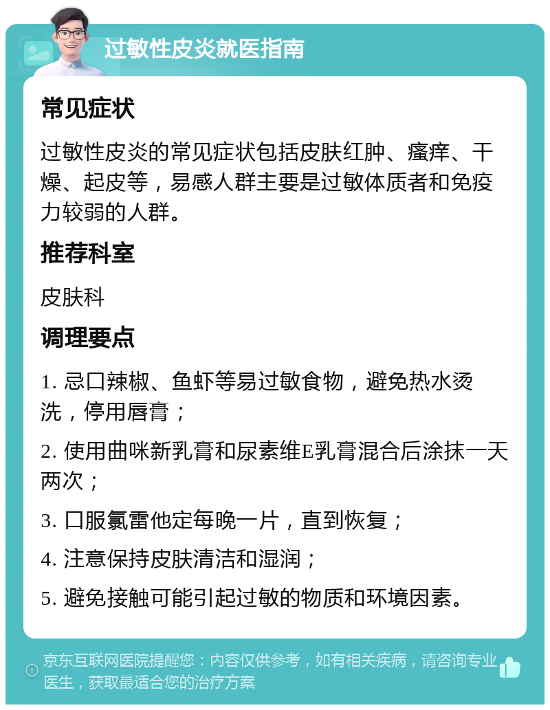 过敏性皮炎就医指南 常见症状 过敏性皮炎的常见症状包括皮肤红肿、瘙痒、干燥、起皮等，易感人群主要是过敏体质者和免疫力较弱的人群。 推荐科室 皮肤科 调理要点 1. 忌口辣椒、鱼虾等易过敏食物，避免热水烫洗，停用唇膏； 2. 使用曲咪新乳膏和尿素维E乳膏混合后涂抹一天两次； 3. 口服氯雷他定每晚一片，直到恢复； 4. 注意保持皮肤清洁和湿润； 5. 避免接触可能引起过敏的物质和环境因素。