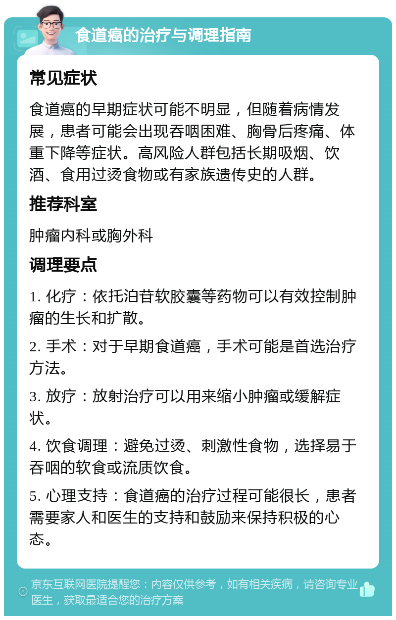 食道癌的治疗与调理指南 常见症状 食道癌的早期症状可能不明显，但随着病情发展，患者可能会出现吞咽困难、胸骨后疼痛、体重下降等症状。高风险人群包括长期吸烟、饮酒、食用过烫食物或有家族遗传史的人群。 推荐科室 肿瘤内科或胸外科 调理要点 1. 化疗：依托泊苷软胶囊等药物可以有效控制肿瘤的生长和扩散。 2. 手术：对于早期食道癌，手术可能是首选治疗方法。 3. 放疗：放射治疗可以用来缩小肿瘤或缓解症状。 4. 饮食调理：避免过烫、刺激性食物，选择易于吞咽的软食或流质饮食。 5. 心理支持：食道癌的治疗过程可能很长，患者需要家人和医生的支持和鼓励来保持积极的心态。