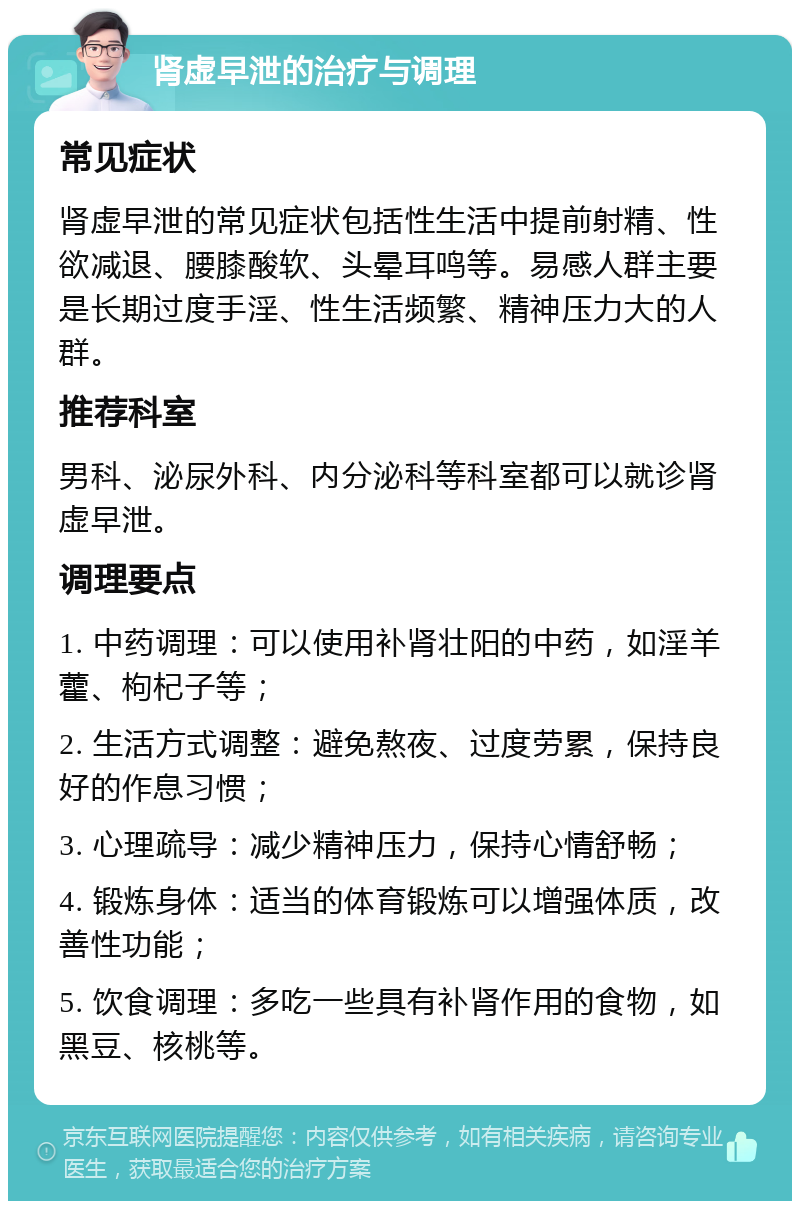 肾虚早泄的治疗与调理 常见症状 肾虚早泄的常见症状包括性生活中提前射精、性欲减退、腰膝酸软、头晕耳鸣等。易感人群主要是长期过度手淫、性生活频繁、精神压力大的人群。 推荐科室 男科、泌尿外科、内分泌科等科室都可以就诊肾虚早泄。 调理要点 1. 中药调理：可以使用补肾壮阳的中药，如淫羊藿、枸杞子等； 2. 生活方式调整：避免熬夜、过度劳累，保持良好的作息习惯； 3. 心理疏导：减少精神压力，保持心情舒畅； 4. 锻炼身体：适当的体育锻炼可以增强体质，改善性功能； 5. 饮食调理：多吃一些具有补肾作用的食物，如黑豆、核桃等。