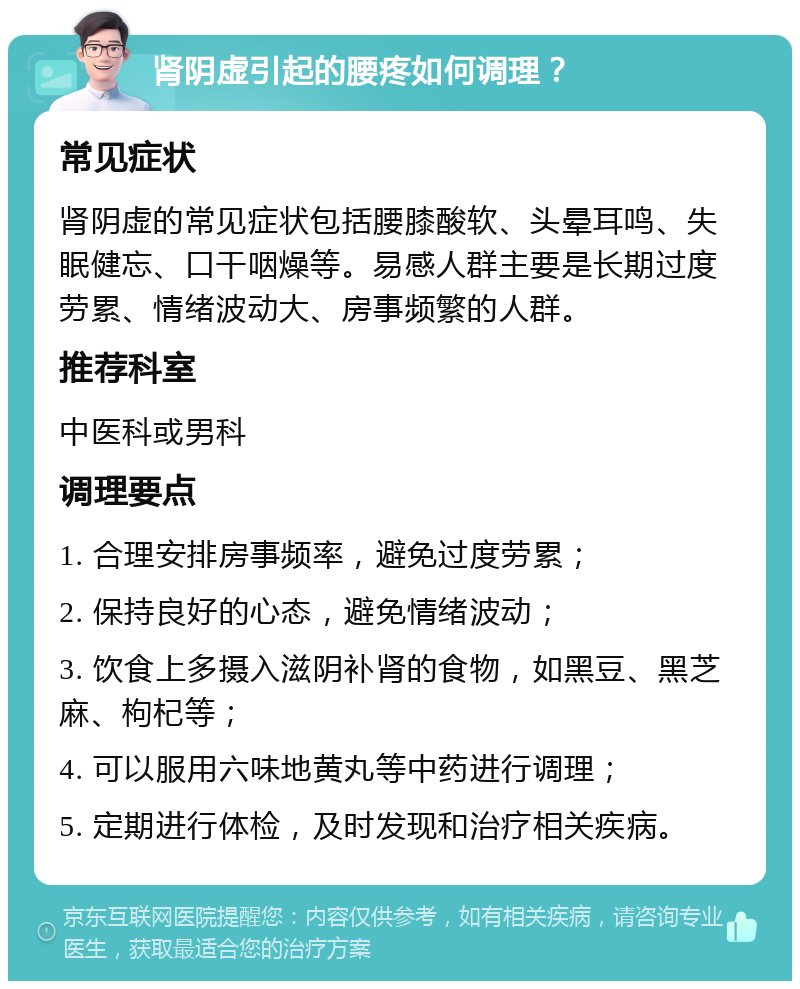 肾阴虚引起的腰疼如何调理？ 常见症状 肾阴虚的常见症状包括腰膝酸软、头晕耳鸣、失眠健忘、口干咽燥等。易感人群主要是长期过度劳累、情绪波动大、房事频繁的人群。 推荐科室 中医科或男科 调理要点 1. 合理安排房事频率，避免过度劳累； 2. 保持良好的心态，避免情绪波动； 3. 饮食上多摄入滋阴补肾的食物，如黑豆、黑芝麻、枸杞等； 4. 可以服用六味地黄丸等中药进行调理； 5. 定期进行体检，及时发现和治疗相关疾病。